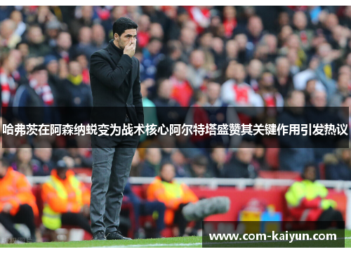 哈弗茨在阿森纳蜕变为战术核心阿尔特塔盛赞其关键作用引发热议