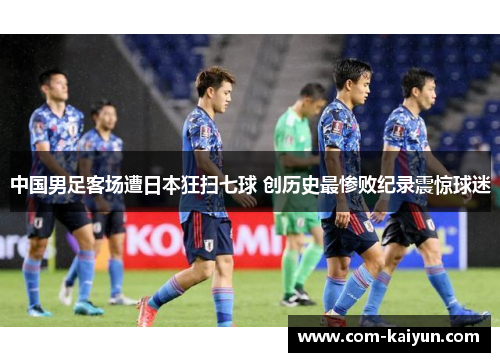 中国男足客场遭日本狂扫七球 创历史最惨败纪录震惊球迷